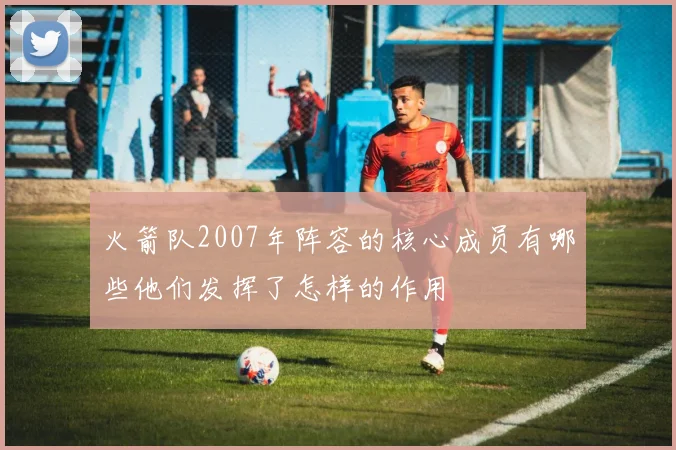 火箭队2007年阵容的核心成员有哪些他们发挥了怎样的作用