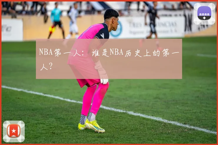 NBA第一人：谁是NBA历史上的第一人？