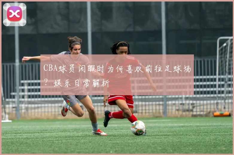 CBA球员闲暇时为何喜欢前往足球场？娱乐日常解析