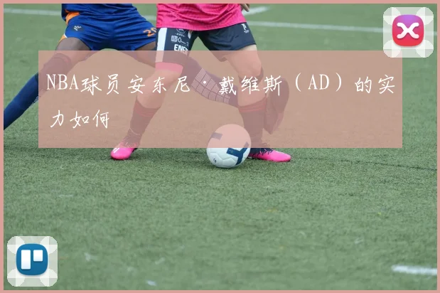 NBA球员安东尼·戴维斯（AD）的实力如何